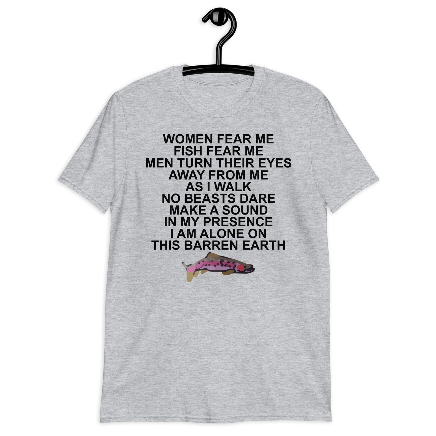 WOMEN FEAR ME FISH FEAR ME MEN TURN THEIR EYES AWAY FROM ME AS I WALK NO BEASTS DARE MAKE A SOUND IN MY PRESENCE I AM ALONE ON THIS BARREN EARTH Short-Sleeve Unisex T-Shirt