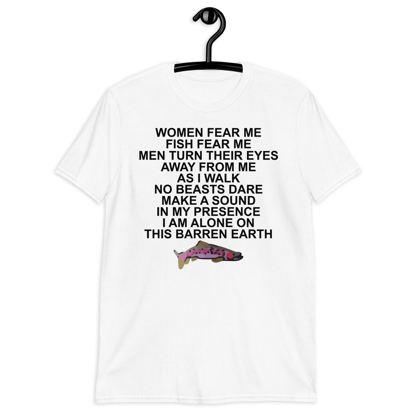 WOMEN FEAR ME FISH FEAR ME MEN TURN THEIR EYES AWAY FROM ME AS I WALK NO BEASTS DARE MAKE A SOUND IN MY PRESENCE I AM ALONE ON THIS BARREN EARTH Short-Sleeve Unisex T-Shirt