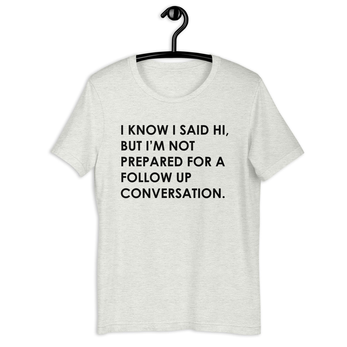 I KNOW I SAID HI, BUT I’M NOT PREPARED FOR A FOLLOW UP CONVERSATION Unisex t-shirt