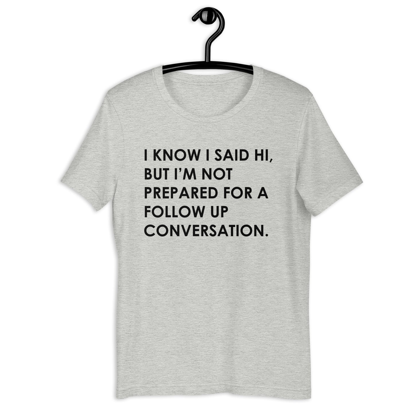 I KNOW I SAID HI, BUT I’M NOT PREPARED FOR A FOLLOW UP CONVERSATION Unisex t-shirt