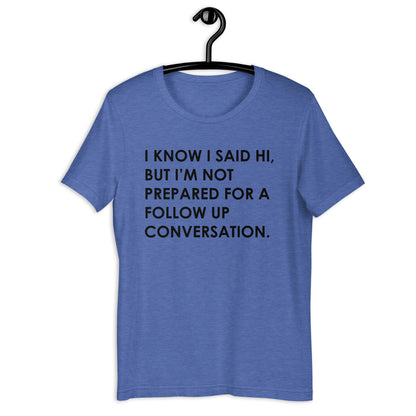 I KNOW I SAID HI, BUT I’M NOT PREPARED FOR A FOLLOW UP CONVERSATION Unisex t-shirt