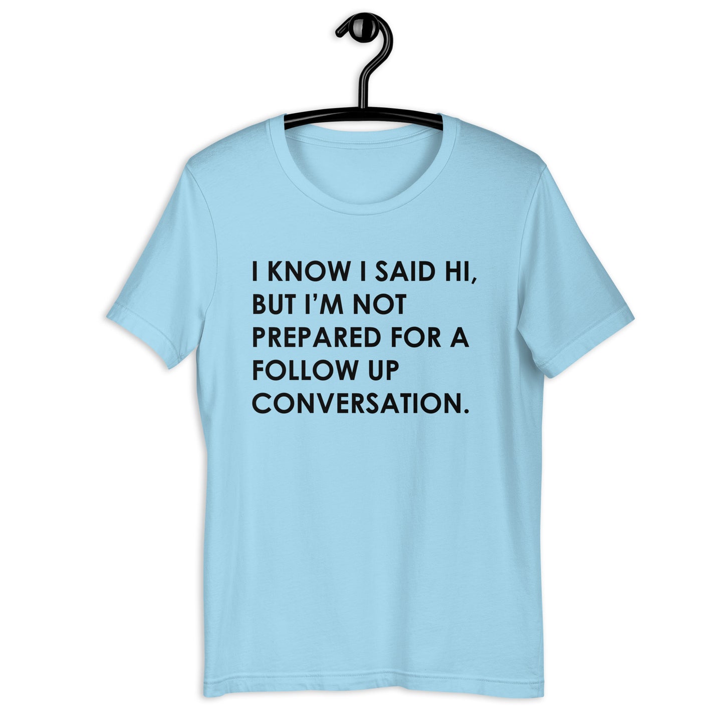 I KNOW I SAID HI, BUT I’M NOT PREPARED FOR A FOLLOW UP CONVERSATION Unisex t-shirt