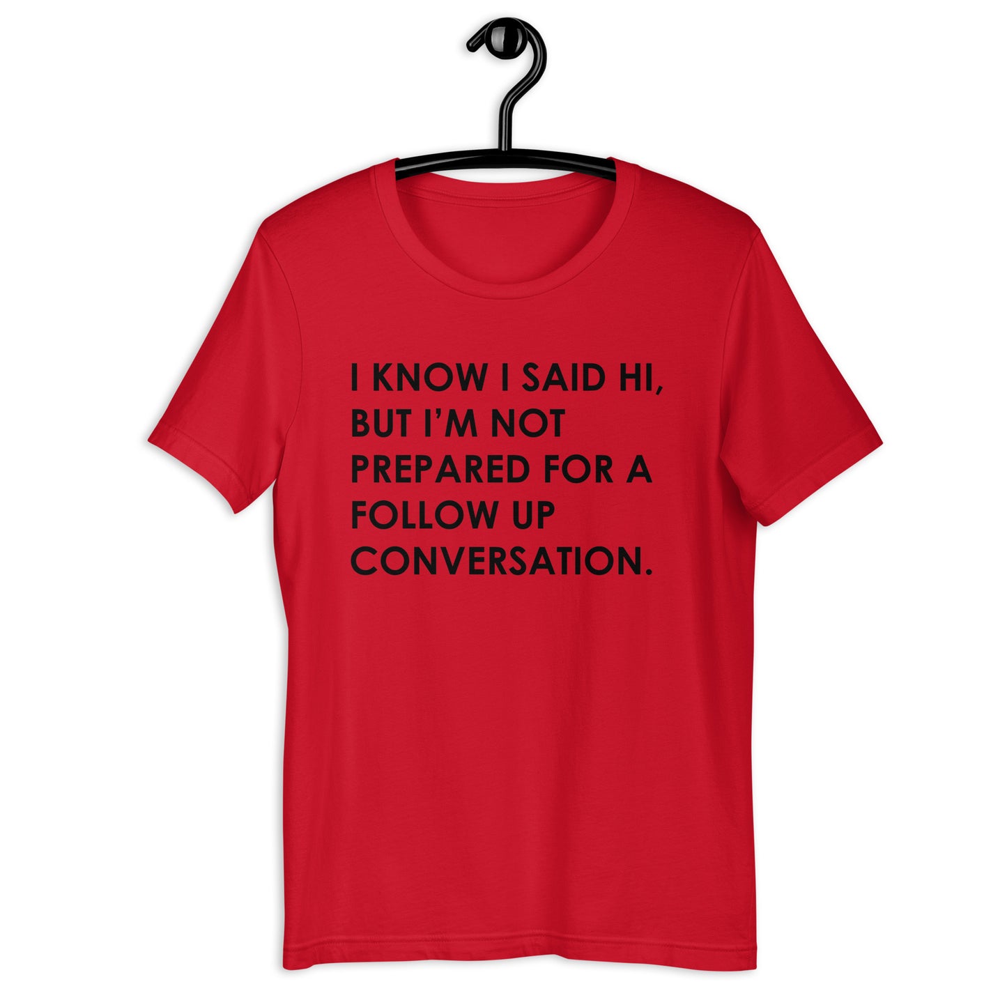 I KNOW I SAID HI, BUT I’M NOT PREPARED FOR A FOLLOW UP CONVERSATION Unisex t-shirt