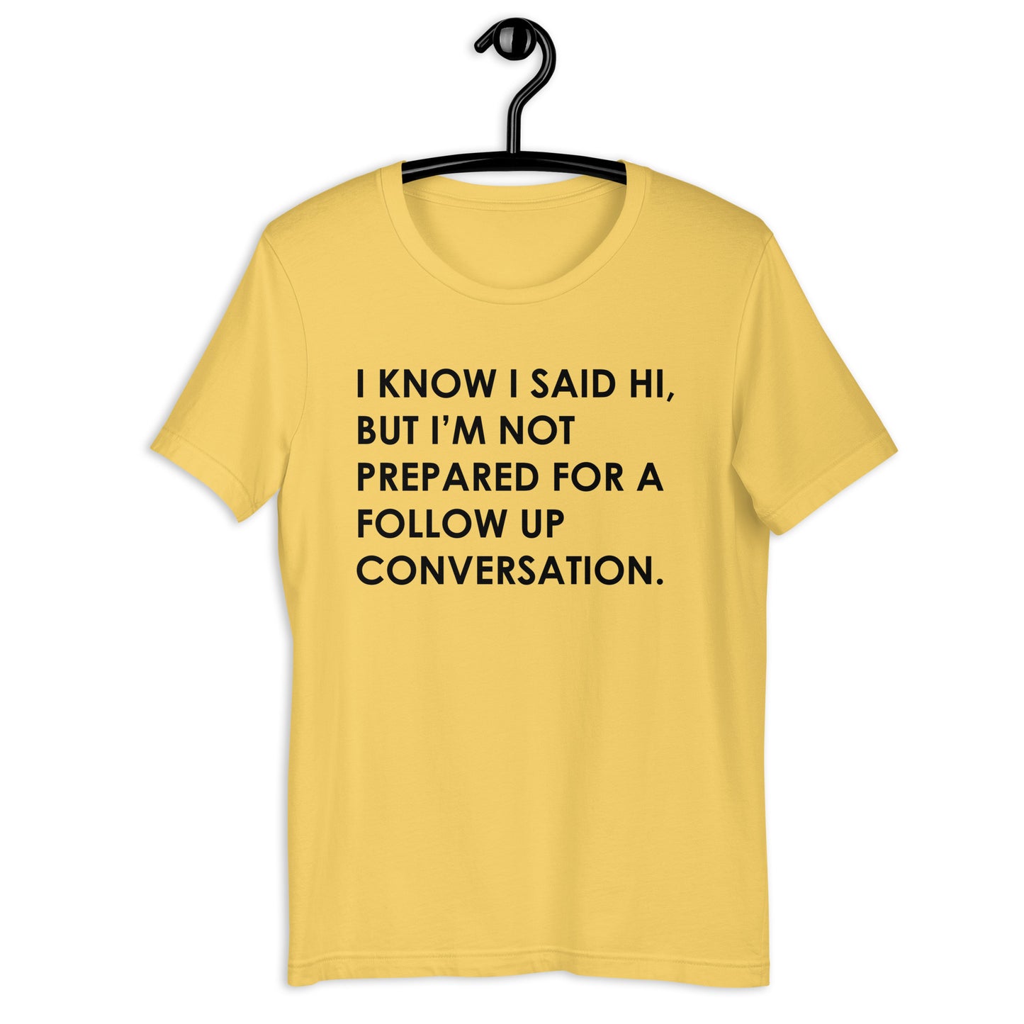 I KNOW I SAID HI, BUT I’M NOT PREPARED FOR A FOLLOW UP CONVERSATION Unisex t-shirt